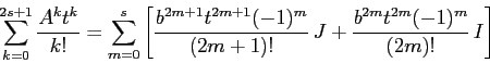 \begin{displaymath}\sum_{k=0}^{2s+1} \frac{A^kt^k}{k!} = \sum_{m=0}^s\left[
\fr...
...^m}{(2m+1)!}\, J +
\frac{b^{2m}t^{2m}(-1)^m}{(2m)!} \,I\right]\end{displaymath}